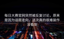 <strong>每日大赛官网</strong>突然被反复讨论，原来是因为话题走向，这次真的很难装作没看到