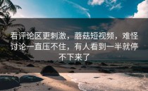 看评论区更刺激，蘑菇短视频，难怪讨论一直压不住，有人看到一半就停不下来了