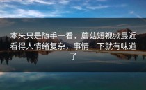 本来只是随手一看，蘑菇短视频最近看得人情绪复杂，事情一下就有味道了