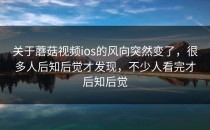 关于蘑菇视频ios的风向突然变了，很多人后知后觉才发现，不少人看完才后知后觉