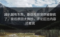 越扒越有东西，蘑菇视频突然被聊疯了，背后原因太微妙，评论区比内容还敢说