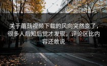 关于蘑菇视频下载的风向突然变了，很多人后知后觉才发现，评论区比内容还敢说