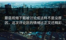 蘑菇视频下载被讨论成这样不是没原因，这次评论区的情绪比正文还精彩
