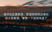 看评论区更刺激，蘑菇短视频这事后劲大得离谱，事情一下就有味道了