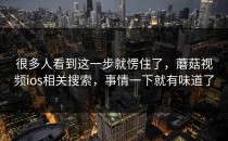 很多人看到这一步就愣住了，蘑菇视频ios相关搜索，事情一下就有味道了