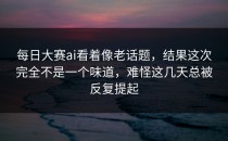 <strong>每日大赛ai</strong>看着像老话题，结果这次完全不是一个味道，难怪这几天总被反复提起
