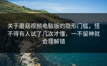 关于蘑菇视频电脑版的隐形门槛，怪不得有人试了几次才懂，一不留神就会理解错