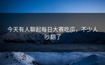 今天有人聊起每日大赛吃瓜，不少人吵翻了