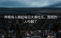 昨晚有人聊起<strong>每日大赛吃瓜</strong>，围观的人吵翻了