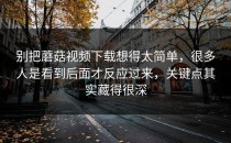 别把蘑菇视频下载想得太简单，很多人是看到后面才反应过来，关键点其实藏得很深