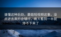 谁懂这种后劲，蘑菇短视频这事，没点进去真的会错过，有人看到一半就停不下来了