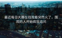 最近<strong>每日大赛在线观看</strong>突然火了，围观的人开始疯狂追问