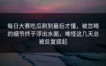 每日大赛吃瓜刷到最后才懂，被忽略的细节终于浮出水面，难怪这几天总被反复提起