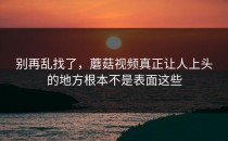 别再乱找了，蘑菇视频真正让人上头的地方根本不是表面这些