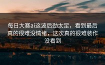 <strong>每日大赛ai</strong>这波后劲太足，看到最后真的很难没情绪，这次真的很难装作没看到