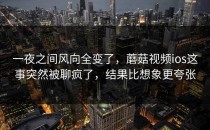 一夜之间风向全变了，蘑菇视频ios这事突然被聊疯了，结果比想象更夸张