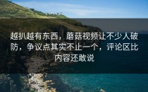 越扒越有东西，蘑菇视频让不少人破防，争议点其实不止一个，评论区比内容还敢说