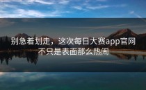 别急着划走，这次<strong>每日大赛app</strong>官网不只是表面那么热闹