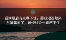 看到最后有点绷不住，蘑菇短视频突然被聊疯了，难怪讨论一直压不住