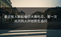 最近有人聊起每日大赛吃瓜，第一次点开的人开始疯狂追问