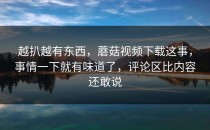 越扒越有东西，蘑菇视频下载这事，事情一下就有味道了，评论区比内容还敢说