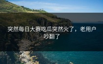 突然<strong>每日大赛吃瓜</strong>突然火了，老用户吵翻了