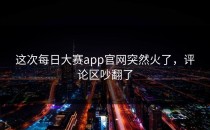 这次<strong>每日大赛app官网</strong>突然火了，评论区吵翻了