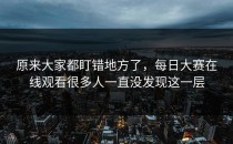 原来大家都盯错地方了，<strong>每日大赛在线观看</strong>很多人一直没发现这一层
