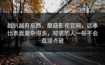 越扒越有东西，蘑菇影视官网，这事比表面复杂得多，知道的人一般不会直接点破