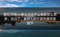 蘑菇视频ios争议点远不止表面那么简单，说白了，最抓人的不是热度而是细节