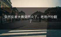 突然<strong>反差大赛</strong>突然火了，老用户吵翻了