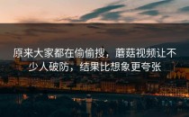 原来大家都在偷偷搜，蘑菇视频让不少人破防，结果比想象更夸张