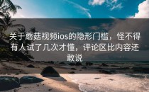 关于蘑菇视频ios的隐形门槛，怪不得有人试了几次才懂，评论区比内容还敢说