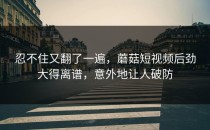 忍不住又翻了一遍，蘑菇短视频后劲大得离谱，意外地让人破防