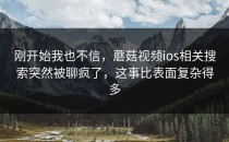 刚开始我也不信，蘑菇视频ios相关搜索突然被聊疯了，这事比表面复杂得多
