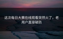 这次<strong>每日大赛在线观看</strong>突然火了，老用户直接破防