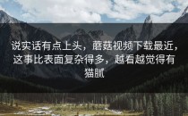 说实话有点上头，蘑菇视频下载最近，这事比表面复杂得多，越看越觉得有猫腻