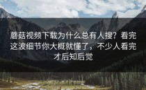 蘑菇视频下载为什么总有人搜？看完这波细节你大概就懂了，不少人看完才后知后觉