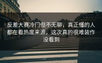 <strong>反差大赛</strong>冷门但不无聊，真正懂的人都在看热度来源，这次真的很难装作没看到