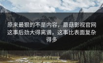 原来最狠的不是内容，蘑菇影视官网这事后劲大得离谱，这事比表面复杂得多