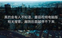 真的会有人不知道，蘑菇视频电脑版相关搜索，越到后面越停不下来