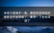 本来只是随手一看，蘑菇短视频相关搜索突然被聊疯了，事情一下就有味道了