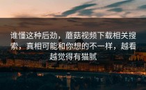 谁懂这种后劲，蘑菇视频下载相关搜索，真相可能和你想的不一样，越看越觉得有猫腻