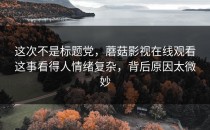 这次不是标题党，蘑菇影视在线观看这事看得人情绪复杂，背后原因太微妙