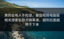 真的会有人不知道，蘑菇视频电脑版相关搜索后劲大得离谱，越到后面越停不下来