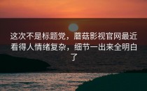 这次不是标题党，蘑菇影视官网最近看得人情绪复杂，细节一出来全明白了