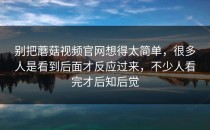 别把蘑菇视频官网想得太简单，很多人是看到后面才反应过来，不少人看完才后知后觉