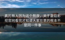真的有人因为这个熬夜，关于蘑菇影视官网看完才知道大家在意的根本不是同一件事