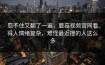 忍不住又翻了一遍，蘑菇视频官网看得人情绪复杂，难怪最近搜的人这么多