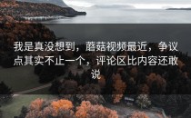 我是真没想到，蘑菇视频最近，争议点其实不止一个，评论区比内容还敢说